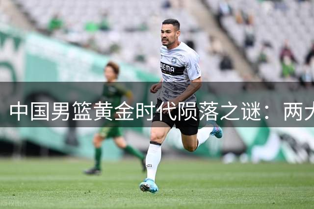 中国男篮黄金时代陨落之谜：两大天才的遗憾与体制之殇