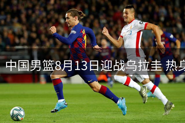 中国男篮8月13日迎战乌拉圭 热身赛CCTV5+全程直播
