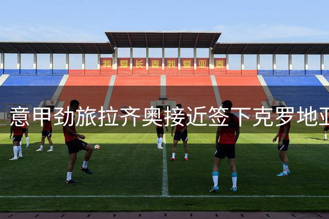 意甲劲旅拉齐奥接近签下克罗地亚锋线新星 球员倾向性选择成关键