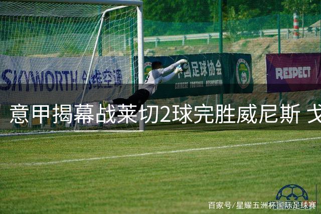 意甲揭幕战莱切2球完胜威尼斯 戈特首开纪录加布里埃尔锁定胜局