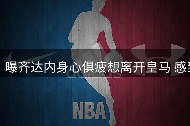 曝齐达内身心俱疲想离开皇马 感到遭受不公批评