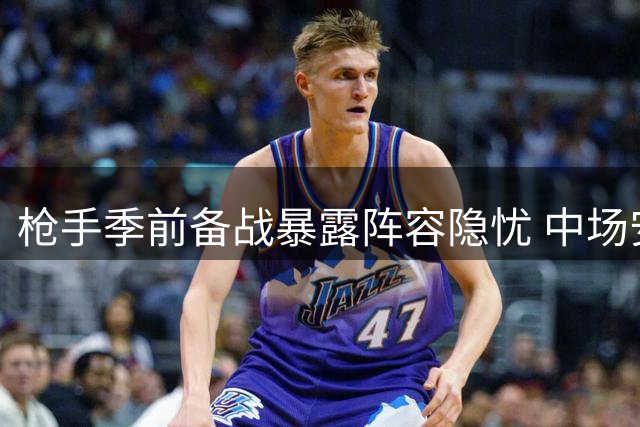 枪手季前备战暴露阵容隐忧 中场安排与防线补强成关键