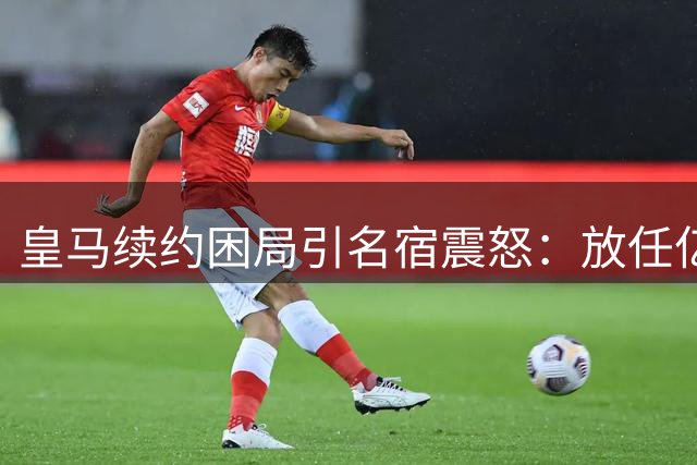 皇马续约困局引名宿震怒：放任亿元球星流失是重大失职