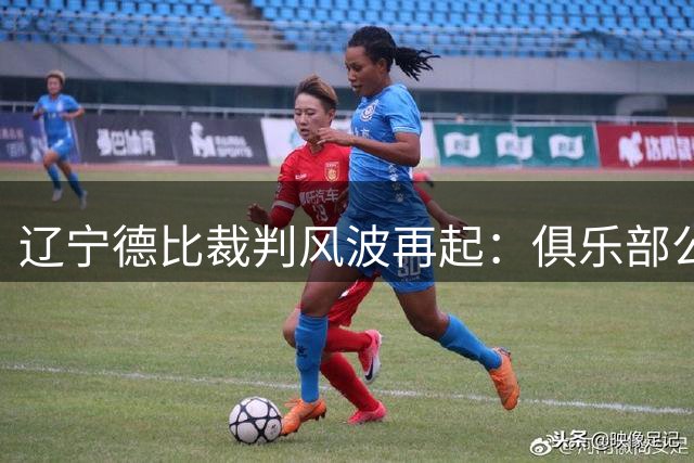 辽宁德比裁判风波再起：俱乐部公开施压足协引发争议