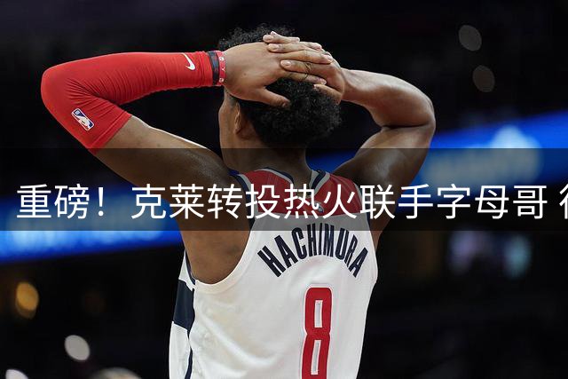重磅！克莱转投热火联手字母哥 德罗赞底薪加盟掘金