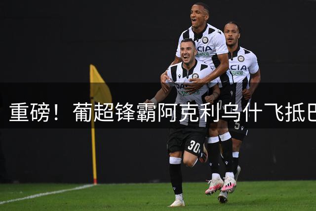 重磅！葡超锋霸阿克利乌什飞抵巴黎 5000万欧元签约在即