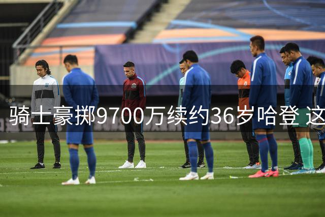 骑士豪掷9700万续约36岁哈登 这份合约究竟是否划算？