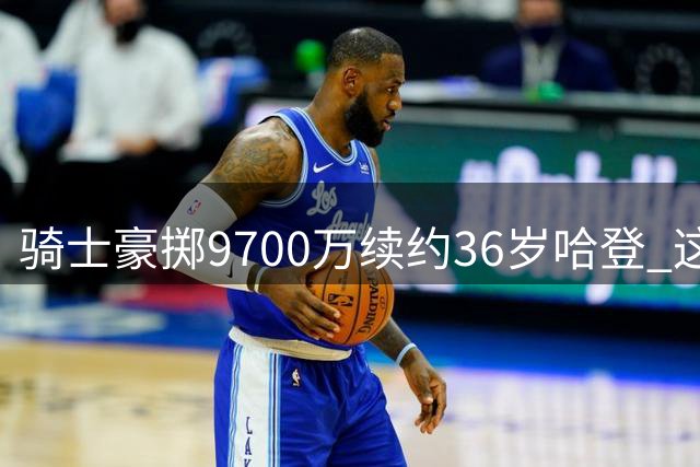 骑士豪掷9700万续约36岁哈登 这份合约究竟是否划算？