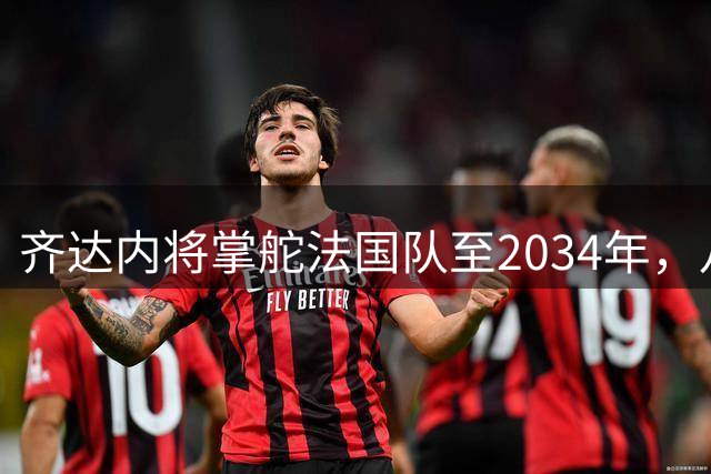 齐达内将掌舵法国队至2034年，八年长约剑指两届欧洲杯和世界杯