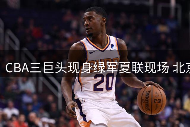 CBA三巨头现身绿军夏联现场 北京男篮高层密会潜力外援