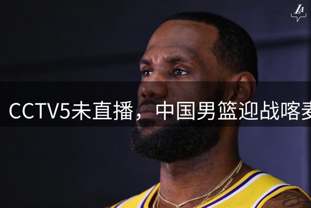 CCTV5未直播，中国男篮迎战喀麦隆，胡金秋复出，郭士强盛装收官